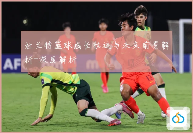 杜兰特篮球成长轨迹与未来前景解析-深度解析