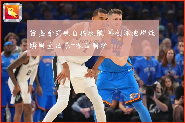 徐嘉余突破自我极限 再创泳池辉煌瞬间全记录-深度解析