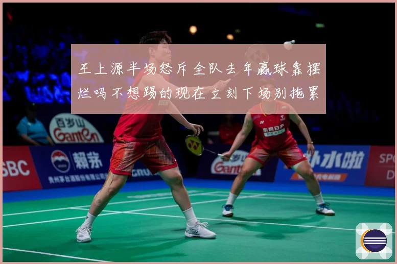 王上源半场怒斥全队去年赢球靠摆烂吗不想踢的现在立刻下场别拖累成长观察-深度解析