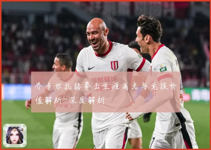 乔卡尔扎赫拳击生涯高光与竞技价值解析-深度解析