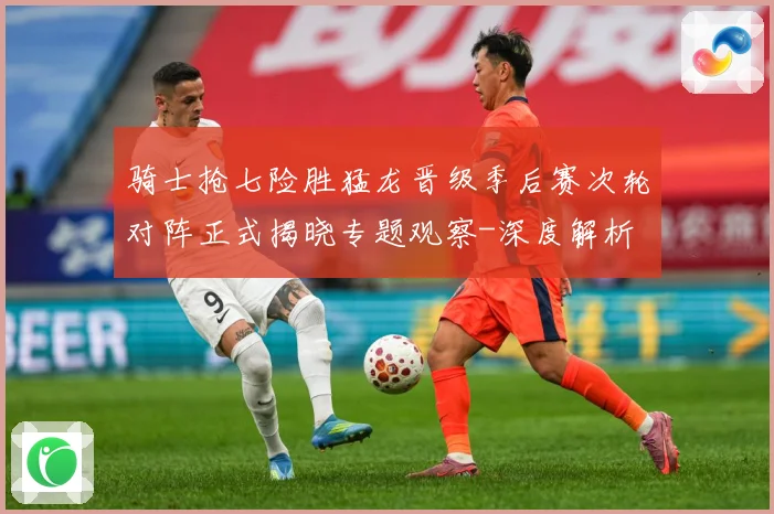骑士抢七险胜猛龙晋级季后赛次轮对阵正式揭晓专题观察-深度解析