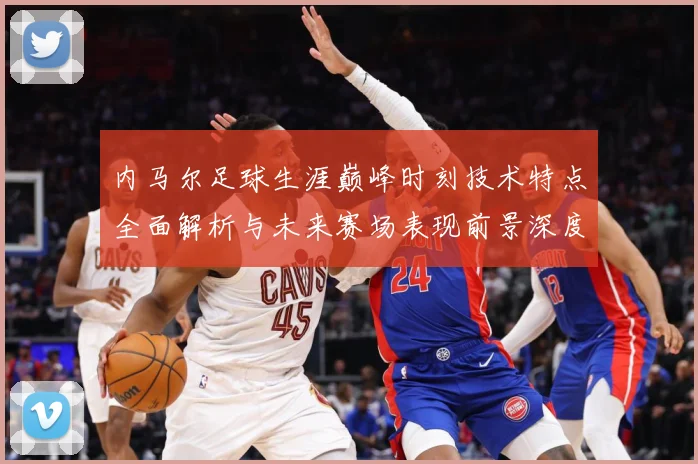 内马尔足球生涯巅峰时刻技术特点全面解析与未来赛场表现前景深度展望及传奇故事-深度解析