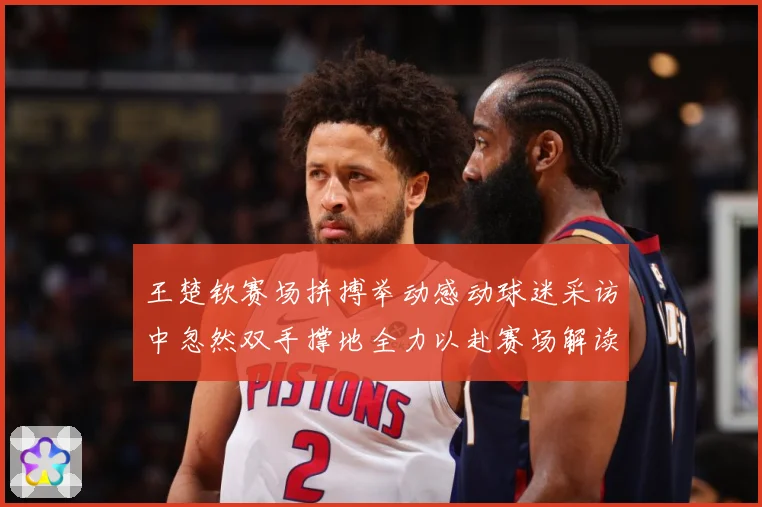 王楚钦赛场拼搏举动感动球迷采访中忽然双手撑地全力以赴赛场解读-深度解析