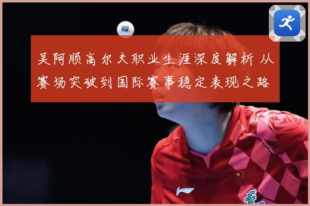 吴阿顺高尔夫职业生涯深度解析 从赛场突破到国际赛事稳定表现之路-深度解析