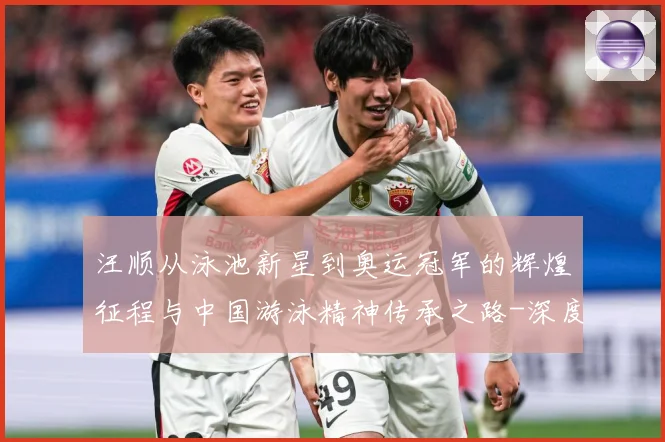 汪顺从泳池新星到奥运冠军的辉煌征程与中国游泳精神传承之路-深度解析